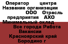 Оператор Call-центра › Название организации ­ Call-Telecom, ООО › Отрасль предприятия ­ АХО › Минимальный оклад ­ 45 000 - Все города Работа » Вакансии   . Красноярский край,Бородино г.